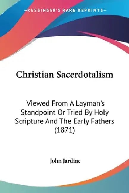 Christian Sacerdotalism: Viewed From A Layman's Standpoint Or Tried By Holy Scripture And The Early Fathers (1871) by John Jardine