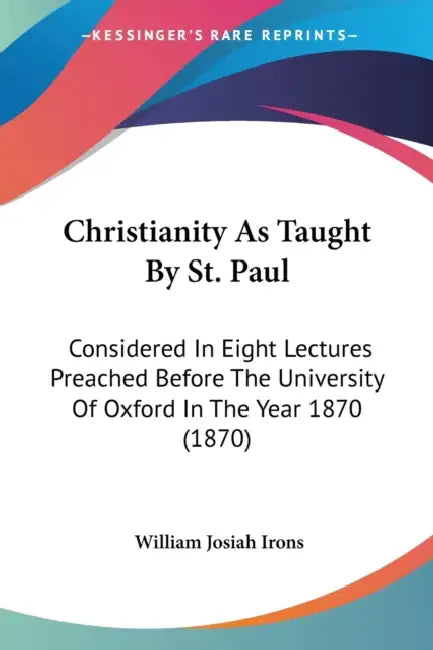 Christianity As Taught By St. Paul: Considered In Eight Lectures Preached Before The University Of Oxford In The Year 1870 (1870) by William Josiah Irons