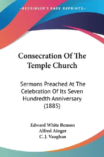 Consecration Of The Temple Church: Sermons Preached At The Celebration Of Its Seven Hundredth Anniversary (1885) by Edward White Benson, Alfred Ainger, C. J. Vaughan