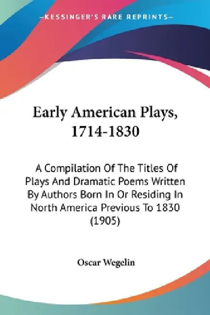 Early American Plays, 1714-1830: A Compilation Of The Titles Of Plays And Dramatic Poems Written By Authors Born In Or Residing In North America Previ by Oscar Wegelin