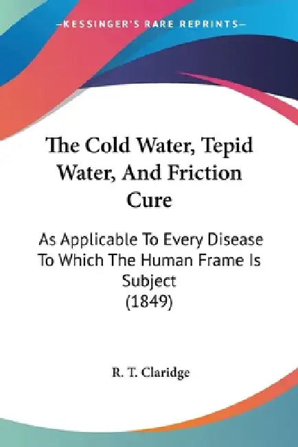 The Cold Water, Tepid Water, And Friction Cure: As Applicable To Every Disease To Which The Human Frame Is Subject (1849) by R. T. Claridge
