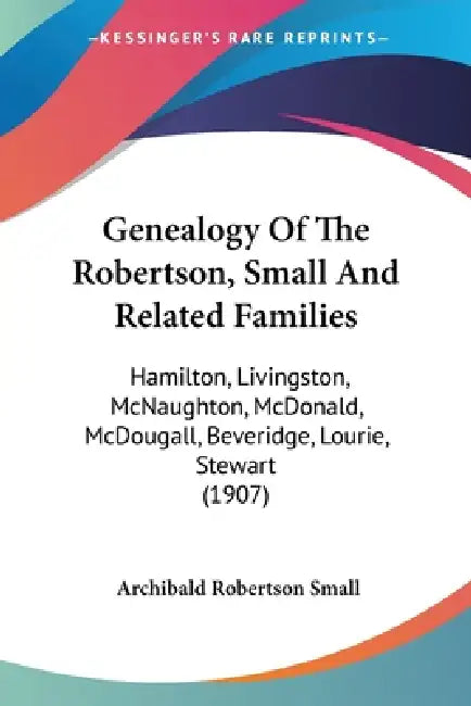 Genealogy Of The Robertson, Small And Related Families: Hamilton, Livingston, McNaughton, McDonald, McDougall, Beveridge, Lourie, Stewart (1907) by Archibald Robertson Small