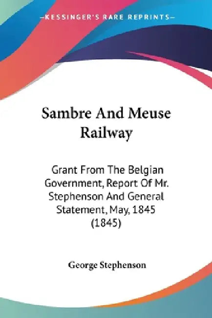 Sambre And Meuse Railway: Grant From The Belgian Government, Report Of Mr. Stephenson And General Statement, May, 1845 (1845) by George Stephenson