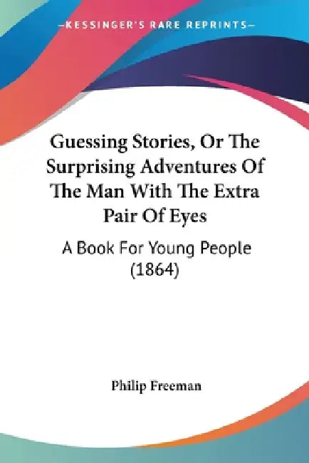Guessing Stories, Or The Surprising Adventures Of The Man With The Extra Pair Of Eyes: A Book For Young People (1864) by Philip Freeman