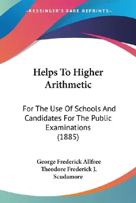 Helps To Higher Arithmetic: For The Use Of Schools And Candidates For The Public Examinations (1885) by George Frederick Allfree, Theodore Frederick J. Scudamore