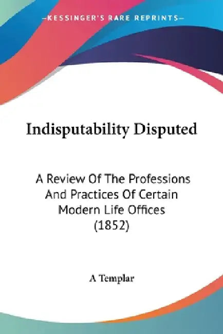 Indisputability Disputed: A Review Of The Professions And Practices Of Certain Modern Life Offices (1852) by A. Templar