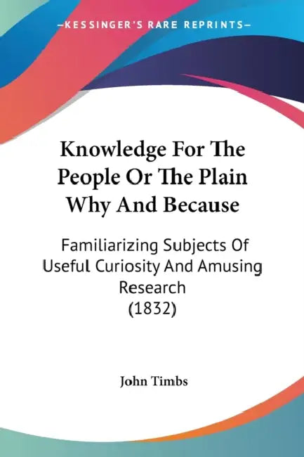 Knowledge For The People Or The Plain Why And Because: Familiarizing Subjects Of Useful Curiosity And Amusing Research (1832) by John Timbs