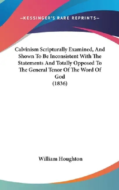 Calvinism Scripturally Examined, And Shown To Be Inconsistent With The Statements And Totally Opposed To The General Tenor Of The Word Of God (1836) by William Houghton