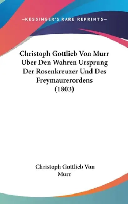 Christoph Gottlieb Von Murr Uber Den Wahren Ursprung Der Rosenkreuzer Und Des Freymaurerordens (1803) by Christoph Gottlieb Von Murr