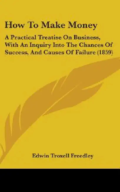 How To Make Money: A Practical Treatise On Business, With An Inquiry Into The Chances Of Success, And Causes Of Failure (1859) by Edwin Troxell Freedley