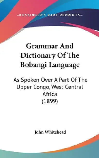 Grammar And Dictionary Of The Bobangi Language: As Spoken Over A Part Of The Upper Congo, West Central Africa (1899) by John Whitehead