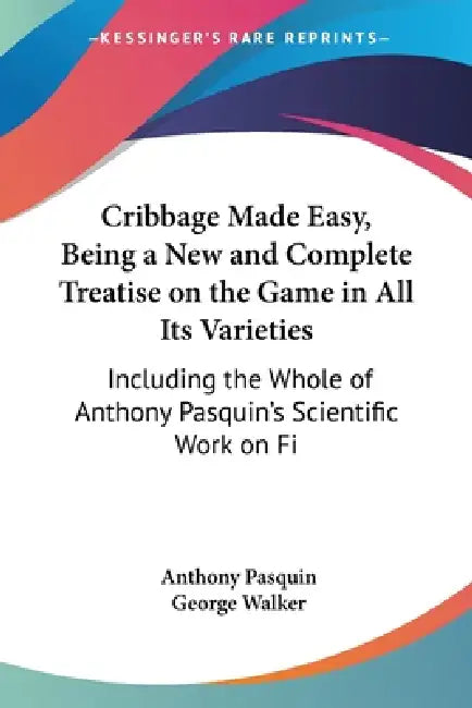 Cribbage Made Easy, Being a New and Complete Treatise on the Game in All Its Varieties: Including the Whole of Anthony Pasquin's Scientific Work on Fi by Anthony Pasquin, George Walker