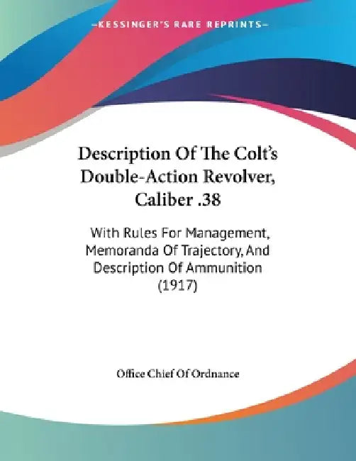 Description Of The Colt's Double-Action Revolver, Caliber .38: With Rules For Management, Memoranda Of Trajectory, And Description Of Ammunition (1917 by Office Chief of Ordnance