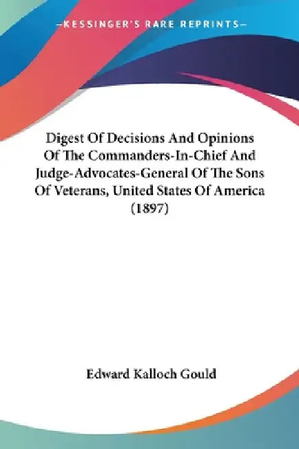 Digest Of Decisions And Opinions Of The Commanders-In-Chief And Judge-Advocates-General Of The Sons Of Veterans, United States Of America (1897) by Edward Kalloch Gould
