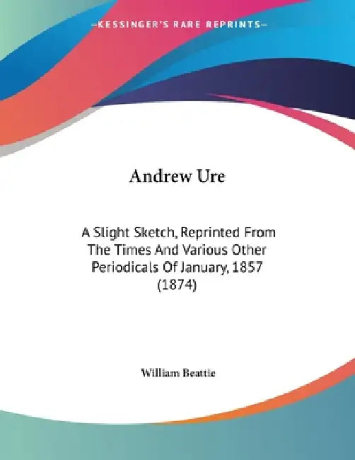 Andrew Ure: A Slight Sketch, Reprinted From The Times And Various Other Periodicals Of January, 1857 (1874) by William Beattie