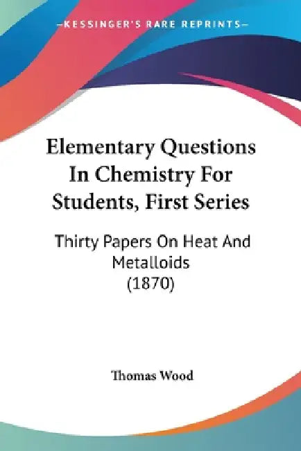Elementary Questions In Chemistry For Students, First Series: Thirty Papers On Heat And Metalloids (1870) by Thomas Wood