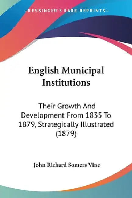 English Municipal Institutions: Their Growth And Development From 1835 To 1879, Strategically Illustrated (1879) by John Richard Somers Vine