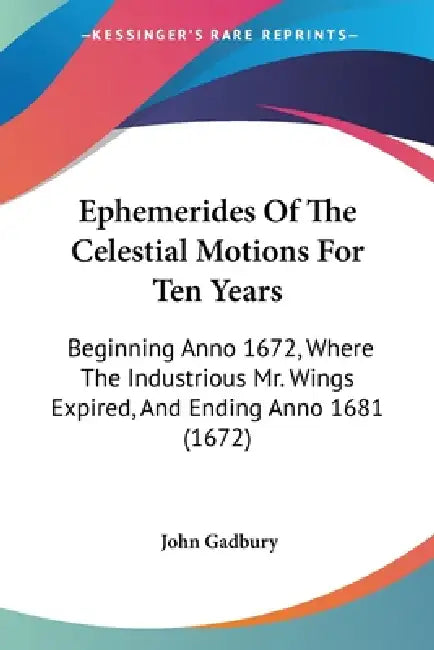 Ephemerides Of The Celestial Motions For Ten Years: Beginning Anno 1672, Where The Industrious Mr. Wings Expired, And Ending Anno 1681 (1672) by John Gadbury