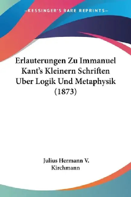 Erlauterungen Zu Immanuel Kant's Kleinern Schriften Uber Logik Und Metaphysik (1873) by Julius Hermann V. Kirchmann