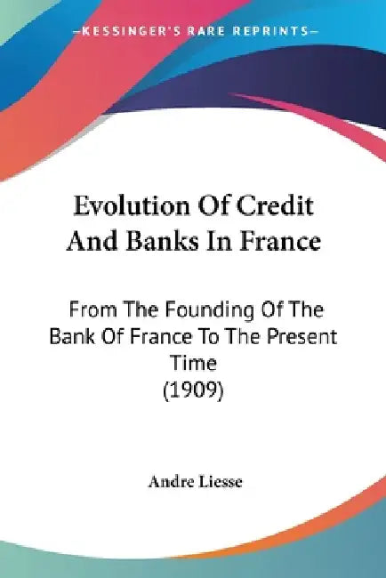 Evolution Of Credit And Banks In France: From The Founding Of The Bank Of France To The Present Time (1909) by Andre Liesse