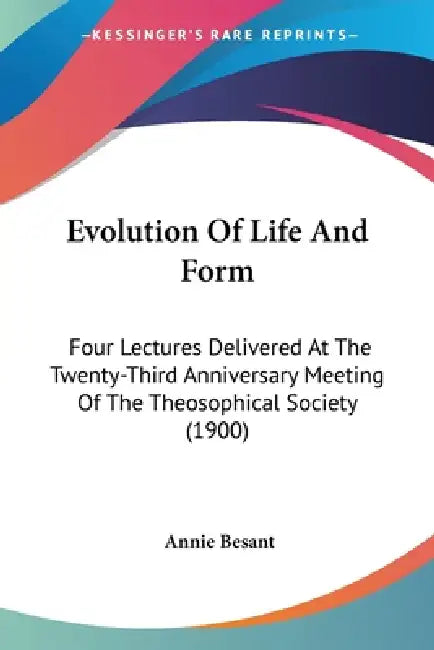 Evolution Of Life And Form: Four Lectures Delivered At The Twenty-Third Anniversary Meeting Of The Theosophical Society (1900) by Annie Besant