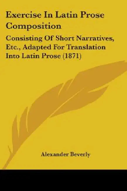 Exercise In Latin Prose Composition: Consisting Of Short Narratives, Etc., Adapted For Translation Into Latin Prose (1871) by Alexander Beverly