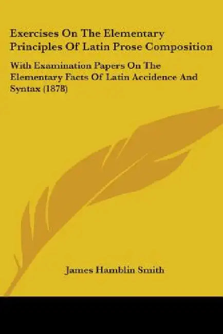 Exercises On The Elementary Principles Of Latin Prose Composition: With Examination Papers On The Elementary Facts Of Latin Accidence And Syntax (1878 by James Hamblin Smith