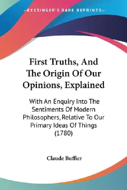 First Truths, And The Origin Of Our Opinions, Explained: With An Enquiry Into The Sentiments Of Modern Philosophers, Relative To Our Primary Ideas Of by Claude Buffier