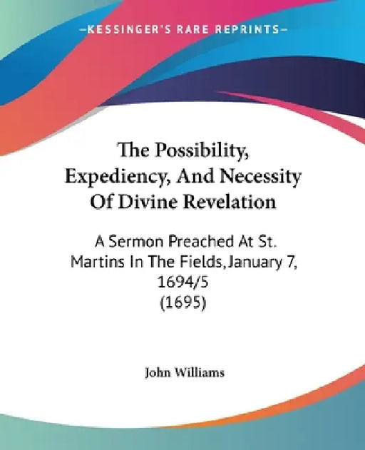 The Possibility, Expediency, And Necessity Of Divine Revelation: A Sermon Preached At St. Martins In The Fields, January 7, 1694/5 (1695) by John Williams