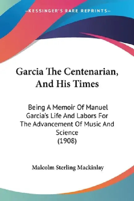 Garcia The Centenarian, And His Times: Being A Memoir Of Manuel Garcia's Life And Labors For The Advancement Of Music And Science (1908) by Malcolm Sterling Mackinlay