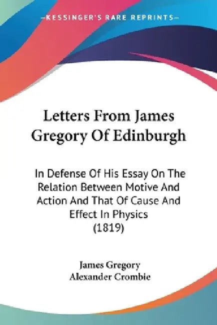 Letters From James Gregory Of Edinburgh: In Defense Of His Essay On The Relation Between Motive And Action And That Of Cause And Effect In Physics (18 by James Gregory, Alexander Crombie