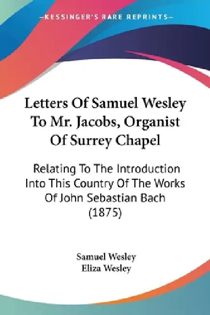 Letters Of Samuel Wesley To Mr. Jacobs, Organist Of Surrey Chapel: Relating To The Introduction Into This Country Of The Works Of John Sebastian Bach by Samuel Wesley, Eliza Wesley
