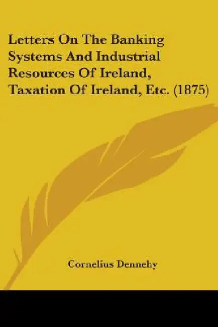 Letters On The Banking Systems And Industrial Resources Of Ireland, Taxation Of Ireland, Etc. (1875) by Cornelius Dennehy
