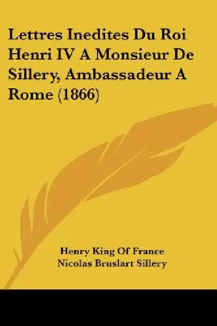 Lettres Inedites Du Roi Henri IV A Monsieur De Sillery, Ambassadeur A Rome (1866) by Henry King of France, Nicolas Bruslart Sillery