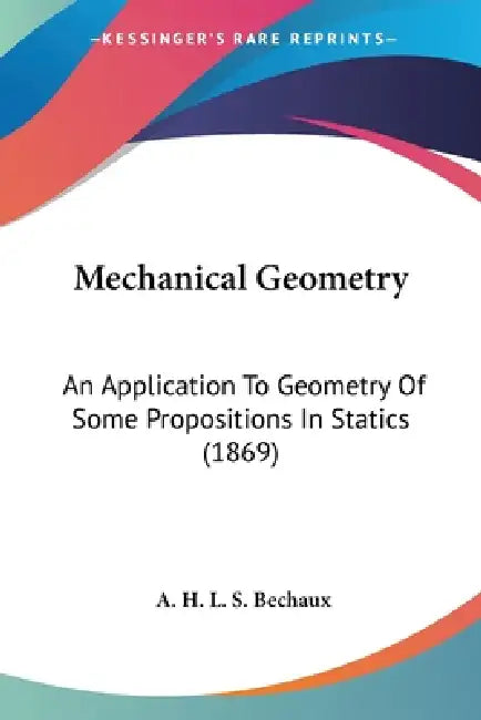 Mechanical Geometry: An Application To Geometry Of Some Propositions In Statics (1869) by A. H. L. S. Bechaux