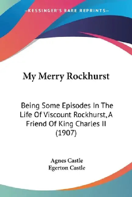 My Merry Rockhurst: Being Some Episodes In The Life Of Viscount Rockhurst, A Friend Of King Charles II (1907) by Agnes Castle, Egerton Castle