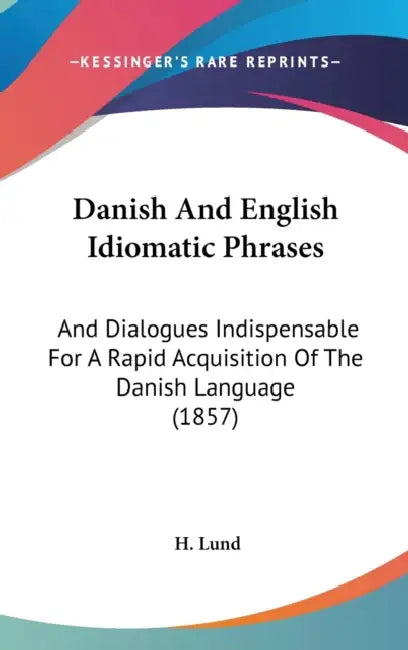 Danish And English Idiomatic Phrases: And Dialogues Indispensable For A Rapid Acquisition Of The Danish Language (1857) by H. Lund