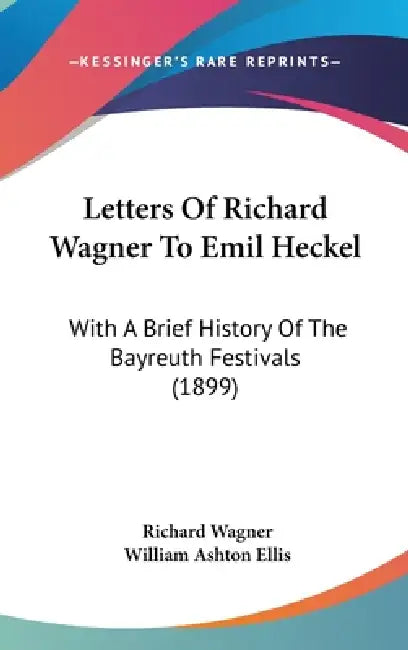 Letters Of Richard Wagner To Emil Heckel: With A Brief History Of The Bayreuth Festivals (1899) by Richard Wagner, William Ashton Ellis