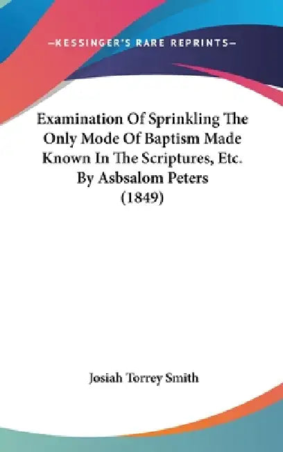 Examination Of Sprinkling The Only Mode Of Baptism Made Known In The Scriptures, Etc. By Asbsalom Peters (1849) by Josiah Torrey Smith