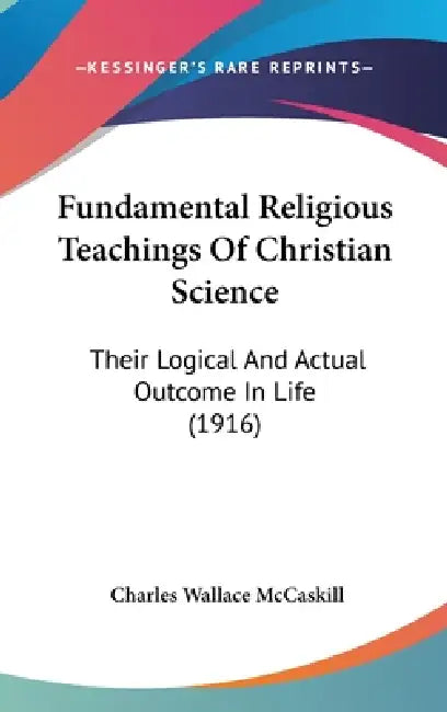 Fundamental Religious Teachings Of Christian Science: Their Logical And Actual Outcome In Life (1916) by Charles Wallace McCaskill