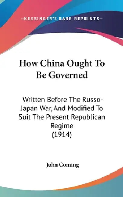 How China Ought To Be Governed: Written Before The Russo-Japan War, And Modified To Suit The Present Republican Regime (1914) by John Coming