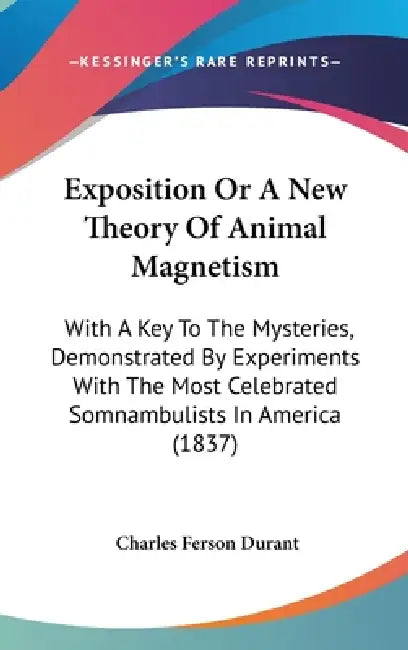 Exposition Or A New Theory Of Animal Magnetism: With A Key To The Mysteries, Demonstrated By Experiments With The Most Celebrated Somnambulists In Ame by Charles Ferson Durant