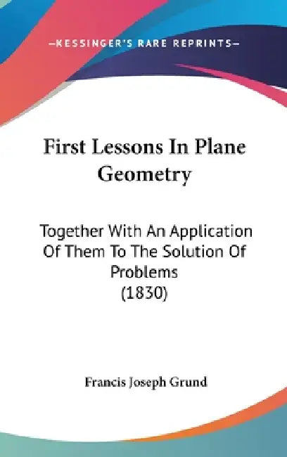 First Lessons In Plane Geometry: Together With An Application Of Them To The Solution Of Problems (1830) by Francis Joseph Grund