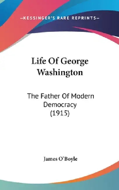 Life Of George Washington: The Father Of Modern Democracy (1915) by James O'Boyle