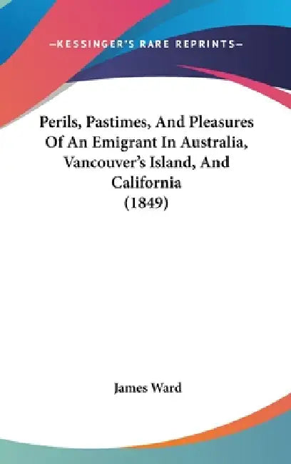 Perils, Pastimes, And Pleasures Of An Emigrant In Australia, Vancouver's Island, And California (1849) by James Ward