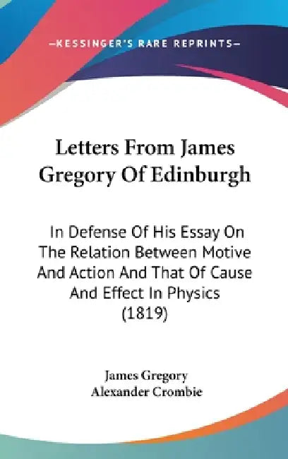 Letters From James Gregory Of Edinburgh: In Defense Of His Essay On The Relation Between Motive And Action And That Of Cause And Effect In Physics (18 by James Gregory, Alexander Crombie