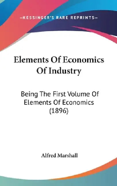 Elements Of Economics Of Industry: Being The First Volume Of Elements Of Economics (1896) by Alfred Marshall