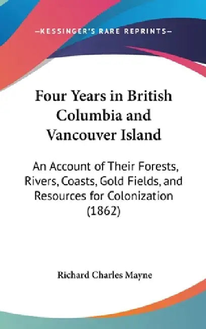 Four Years in British Columbia and Vancouver Island: An Account of Their Forests, Rivers, Coasts, Gold Fields, and Resources for Colonization (1862) by Richard Charles Mayne