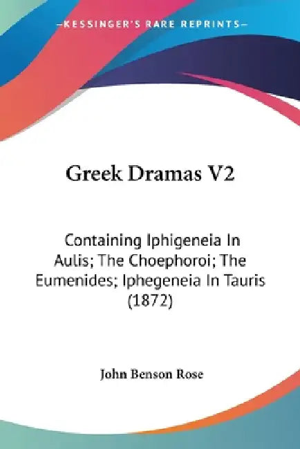 Greek Dramas V2: Containing Iphigeneia In Aulis; The Choephoroi; The Eumenides; Iphegeneia In Tauris (1872) by John Benson Rose