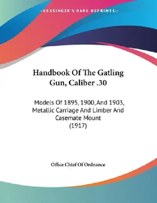 Handbook Of The Gatling Gun, Caliber .30: Models Of 1895, 1900, And 1903, Metallic Carriage And Limber And Casemate Mount (1917) by Office Chief of Ordnance